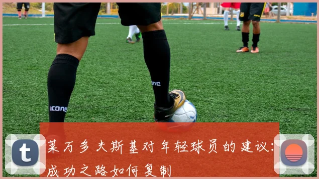 莱万多夫斯基对年轻球员的建议:成功之路如何复制