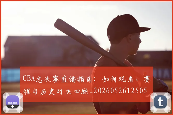CBA总决赛直播指南：如何观看、赛程与历史对决回顾_20260526125050