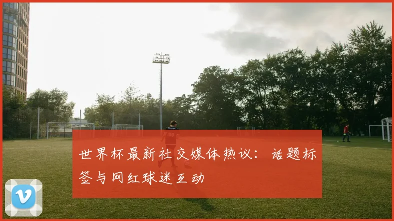世界杯最新社交媒体热议：话题标签与网红球迷互动