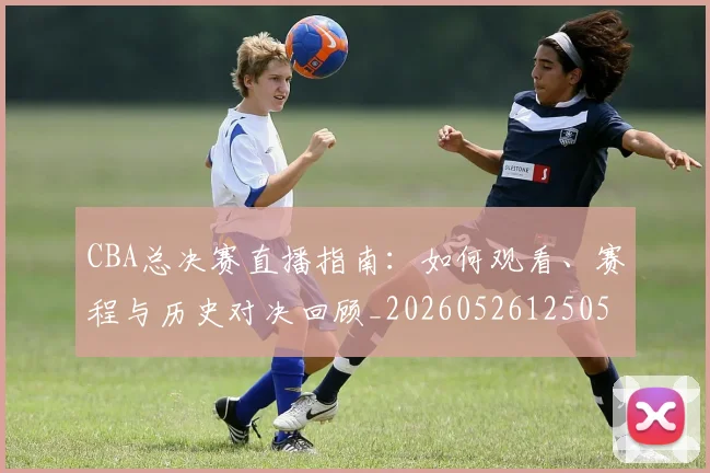 CBA总决赛直播指南:如何观看、赛程与历史对决回顾_20260526125050