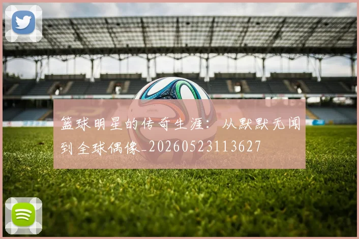 篮球明星的传奇生涯:从默默无闻到全球偶像_20260523113627