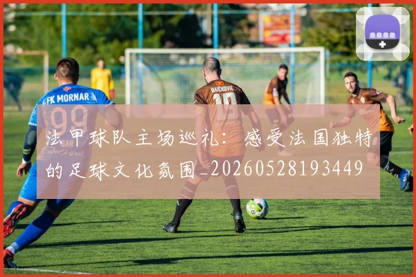 法甲球队主场巡礼:感受法国独特的足球文化氛围_20260528193449