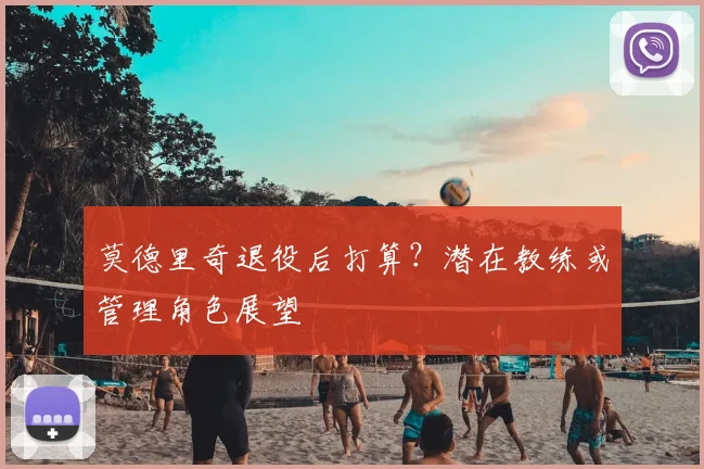 莫德里奇退役后打算?潜在教练或管理角色展望