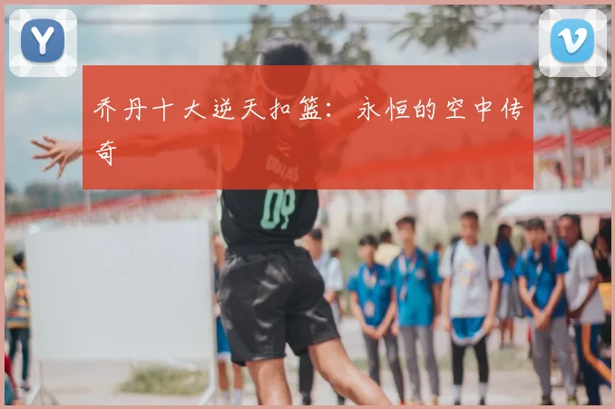 乔丹十大逆天扣篮:永恒的空中传奇