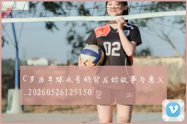 C罗历年球衣号码背后的故事与意义_20260526125150