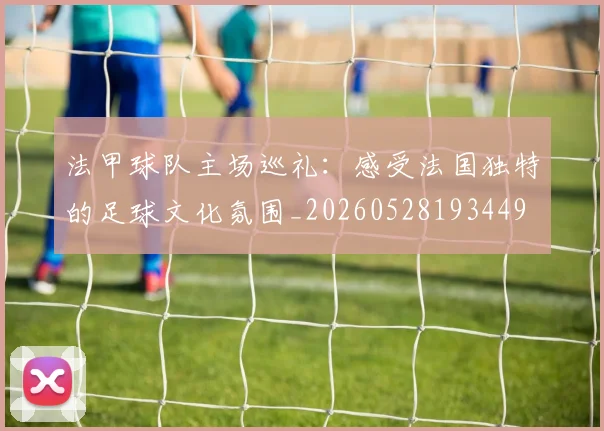 法甲球队主场巡礼：感受法国独特的足球文化氛围_20260528193449